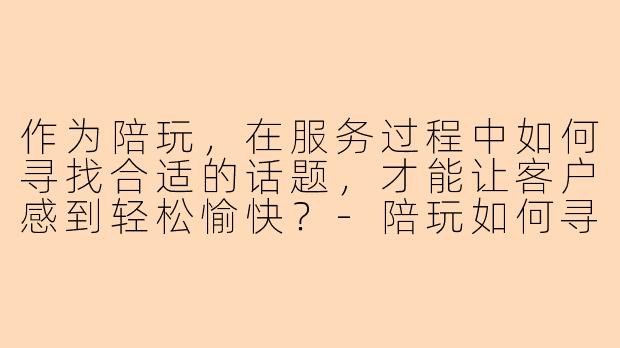 作为陪玩，在服务过程中如何寻找合适的话题，才能让客户感到轻松愉快？-陪玩如何寻找话题