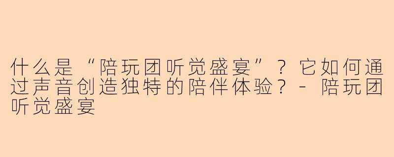 什么是“陪玩团听觉盛宴”？它如何通过声音创造独特的陪伴体验？-陪玩团听觉盛宴
