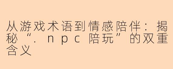 从游戏术语到情感陪伴:揭秘“.npc陪玩”的双重含义