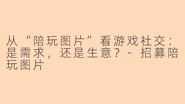 从“陪玩图片”看游戏社交:是需求,还是生意?-招募陪玩图片