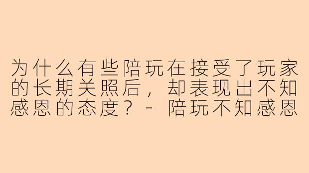为什么有些陪玩在接受了玩家的长期关照后，却表现出不知感恩的态度？