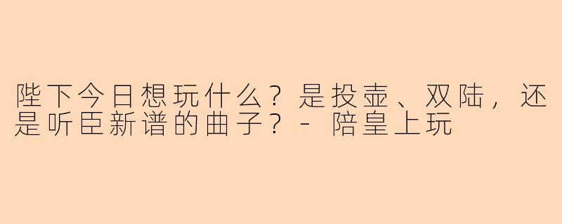 陛下今日想玩什么？是投壶、双陆，还是听臣新谱的曲子？-陪皇上玩