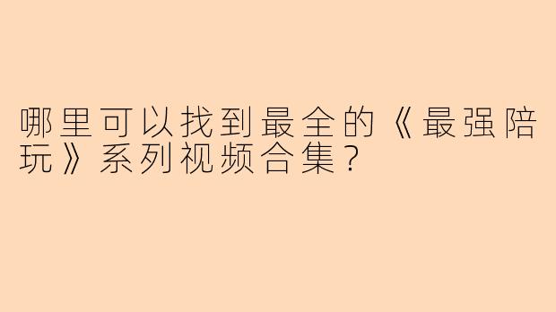 哪里可以找到最全的《最强陪玩》系列视频合集?