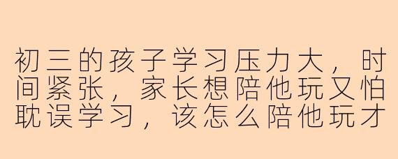 初三的孩子学习压力大,时间紧张,家长想陪他玩又怕耽误学习,该怎么陪他玩才能既放松又促进学习呢?