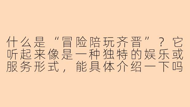 什么是“冒险陪玩齐晋”？它听起来像是一种独特的娱乐或服务形式，能具体介绍一下吗？-冒险陪玩齐晋