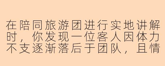 在陪同旅游团进行实地讲解时，你发现一位客人因体力不支逐渐落后于团队，且情绪有些焦躁。此时，距离下一个集合点还有约15分钟步行路程，而其他客人正兴致勃勃地听你讲解当前景点。作为导游，你应该如何妥善处理这一情况？