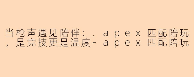 当枪声遇见陪伴：.apex匹配陪玩，是竞技更是温度-apex匹配陪玩