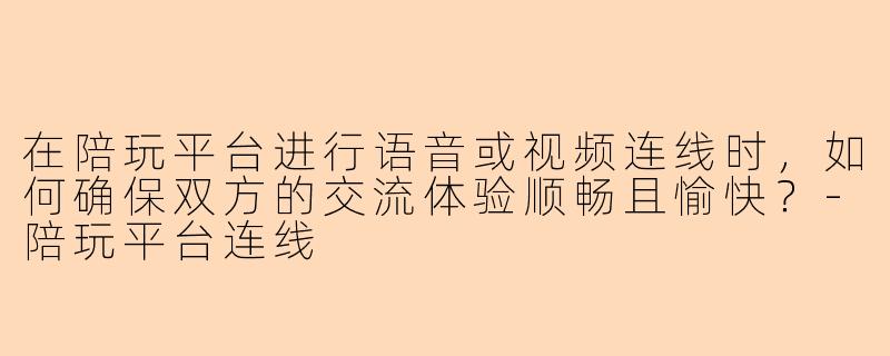 在陪玩平台进行语音或视频连线时,如何确保双方的交流体验顺畅且愉快?-陪玩平台连线