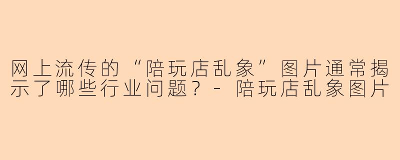 网上流传的“陪玩店乱象”图片通常揭示了哪些行业问题？-陪玩店乱象图片