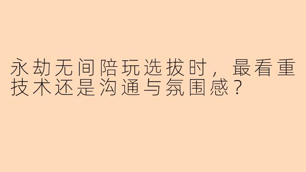 永劫无间陪玩选拔时，最看重技术还是沟通与氛围感？