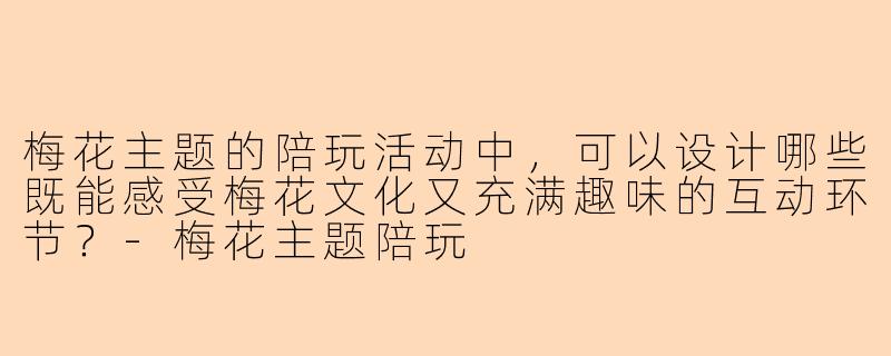 梅花主题的陪玩活动中,可以设计哪些既能感受梅花文化又充满趣味的互动环节?-梅花主题陪玩