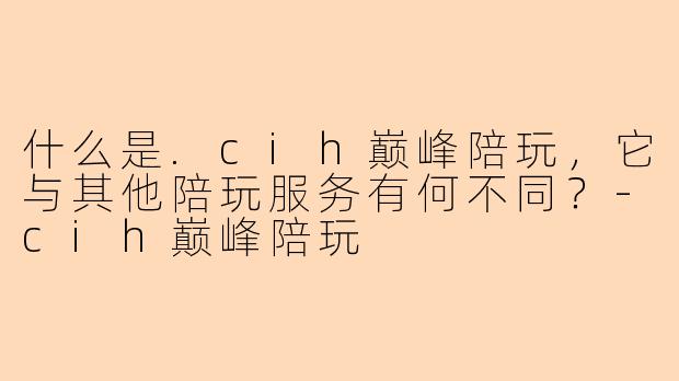 什么是.cih巅峰陪玩,它与其他陪玩服务有何不同?-cih巅峰陪玩