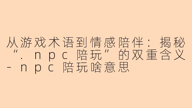 从游戏术语到情感陪伴:揭秘“.npc陪玩”的双重含义-npc陪玩啥意思