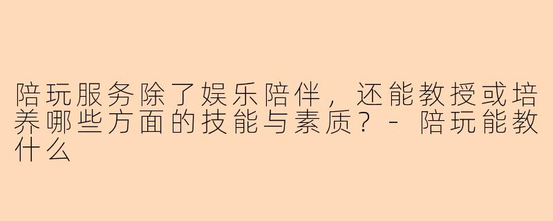陪玩服务除了娱乐陪伴，还能教授或培养哪些方面的技能与素质？-陪玩能教什么