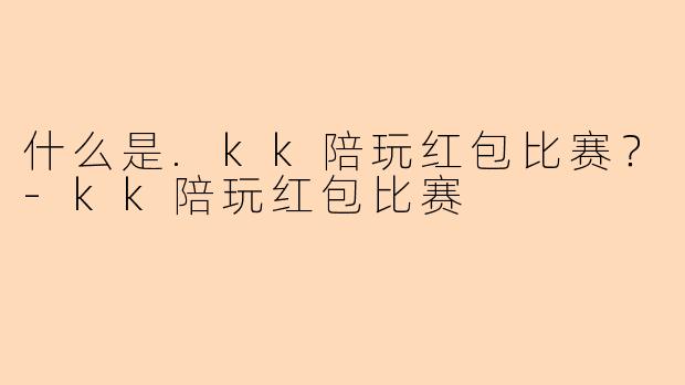 什么是.kk陪玩红包比赛？-kk陪玩红包比赛
