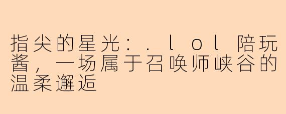 指尖的星光:.lol陪玩酱,一场属于召唤师峡谷的温柔邂逅