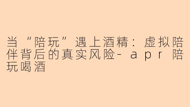 当“陪玩”遇上酒精:虚拟陪伴背后的真实风险-apr陪玩喝酒