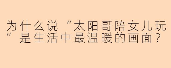 为什么说“太阳哥陪女儿玩”是生活中最温暖的画面？