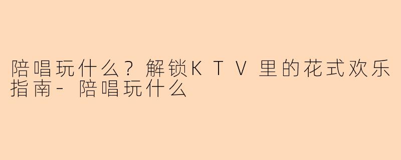 陪唱玩什么？解锁KTV里的花式欢乐指南