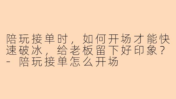 陪玩接单时，如何开场才能快速破冰，给老板留下好印象？-陪玩接单怎么开场