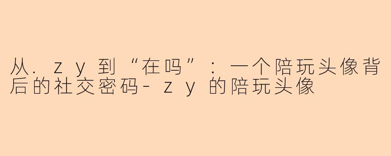 从.zy到“在吗”：一个陪玩头像背后的社交密码-zy的陪玩头像
