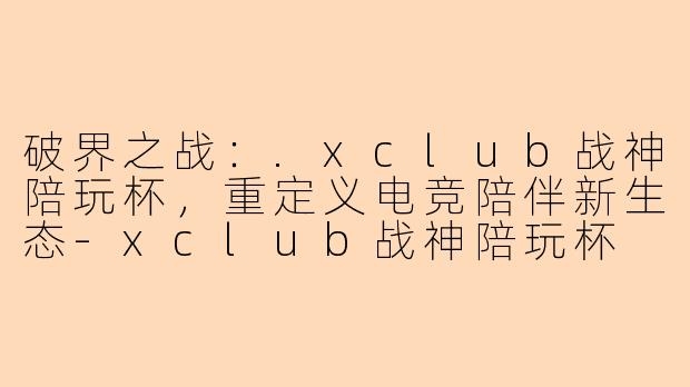 破界之战:.xclub战神陪玩杯,重定义电竞陪伴新生态-xclub战神陪玩杯