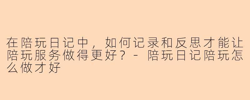 在陪玩日记中,如何记录和反思才能让陪玩服务做得更好?-陪玩日记陪玩怎么做才好