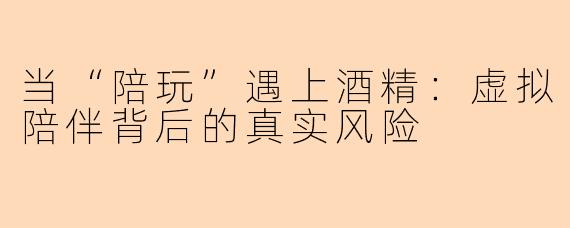 当“陪玩”遇上酒精:虚拟陪伴背后的真实风险