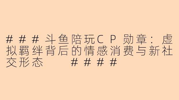 ###斗鱼陪玩CP勋章：虚拟羁绊背后的情感消费与新社交形态

####