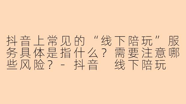 抖音上常见的“线下陪玩”服务具体是指什么?需要注意哪些风险?-抖音 线下陪玩