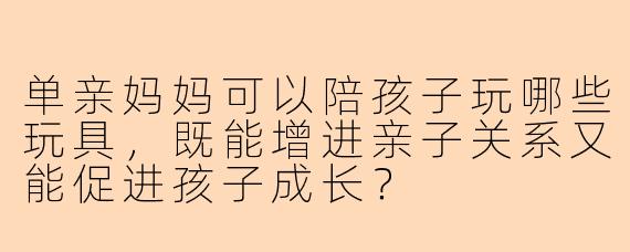 单亲妈妈可以陪孩子玩哪些玩具，既能增进亲子关系又能促进孩子成长？