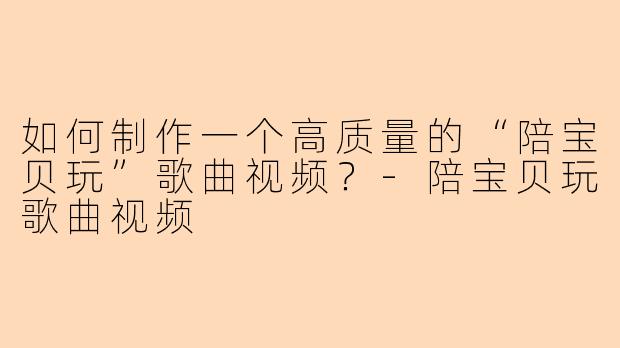 如何制作一个高质量的“陪宝贝玩”歌曲视频?-陪宝贝玩歌曲视频