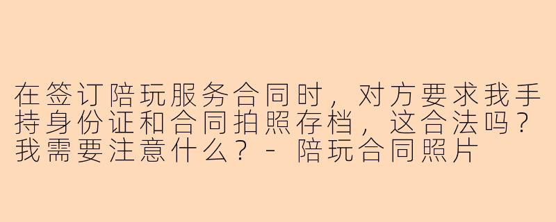 在签订陪玩服务合同时,对方要求我手持身份证和合同拍照存档,这合法吗?我需要注意什么?-陪玩合同照片