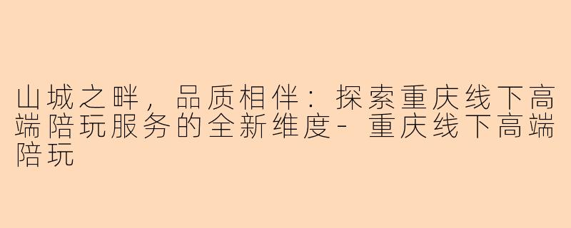 山城之畔，品质相伴：探索重庆线下高端陪玩服务的全新维度-重庆线下高端陪玩
