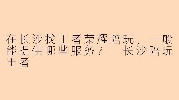 在长沙找王者荣耀陪玩，一般能提供哪些服务？