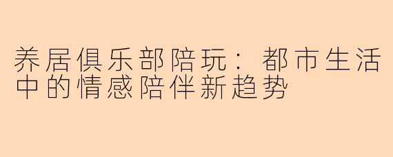 养居俱乐部陪玩：都市生活中的情感陪伴新趋势