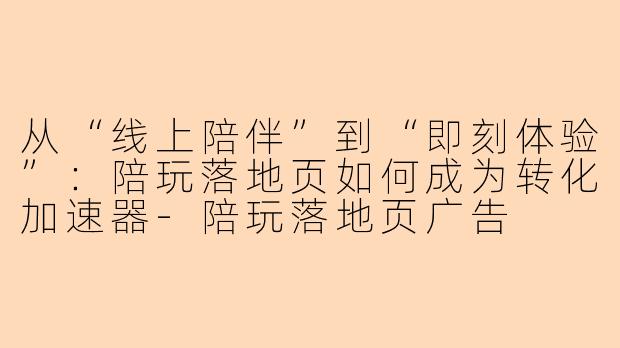 从“线上陪伴”到“即刻体验”:陪玩落地页如何成为转化加速器-陪玩落地页广告