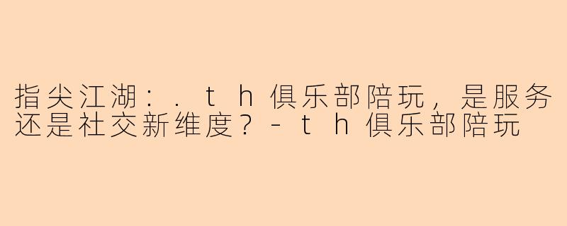 指尖江湖：.th俱乐部陪玩，是服务还是社交新维度？-th俱乐部陪玩