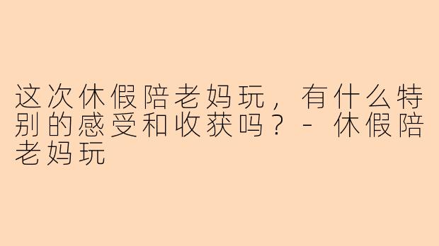 这次休假陪老妈玩，有什么特别的感受和收获吗？
