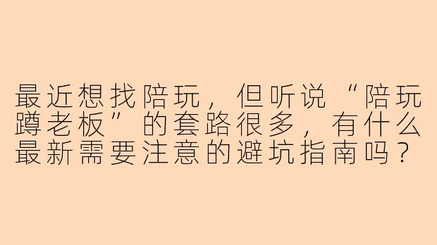 最近想找陪玩，但听说“陪玩蹲老板”的套路很多，有什么最新需要注意的避坑指南吗？-陪玩蹲老板最新
