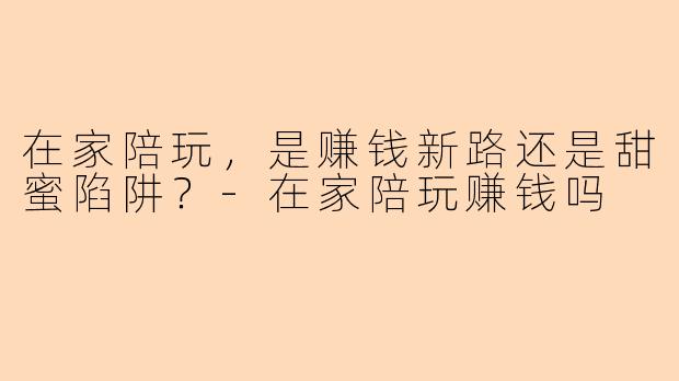 在家陪玩,是赚钱新路还是甜蜜陷阱?-在家陪玩赚钱吗