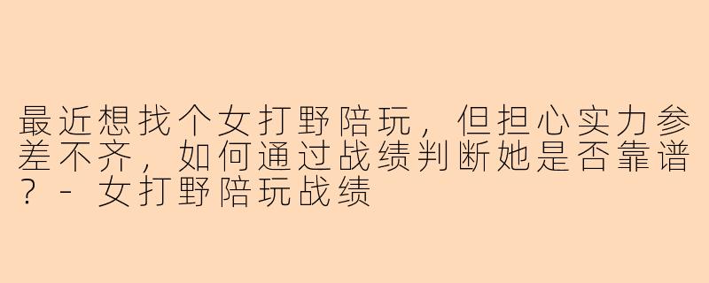 最近想找个女打野陪玩,但担心实力参差不齐,如何通过战绩判断她是否靠谱?-女打野陪玩战绩