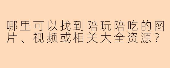 哪里可以找到陪玩陪吃的图片、视频或相关大全资源？