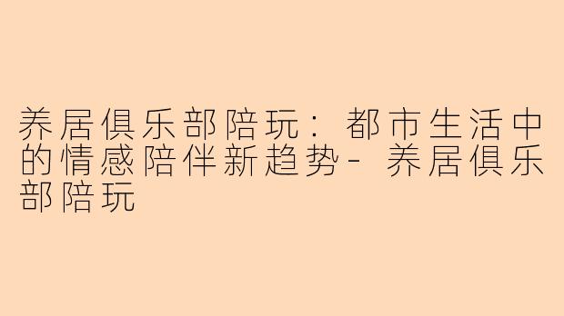 养居俱乐部陪玩：都市生活中的情感陪伴新趋势-养居俱乐部陪玩
