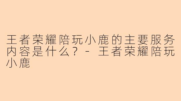 王者荣耀陪玩小鹿的主要服务内容是什么？-王者荣耀陪玩小鹿