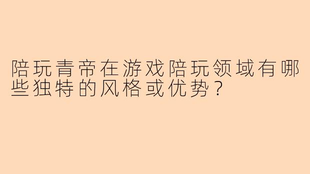 陪玩青帝在游戏陪玩领域有哪些独特的风格或优势？