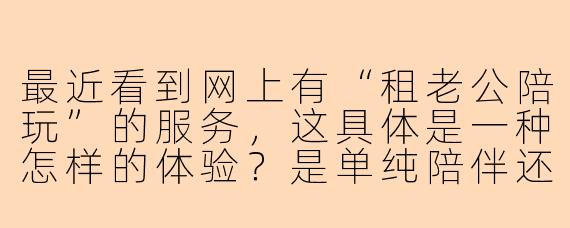 最近看到网上有“租老公陪玩”的服务，这具体是一种怎样的体验？是单纯陪伴还是涉及更深层次的情感关系？