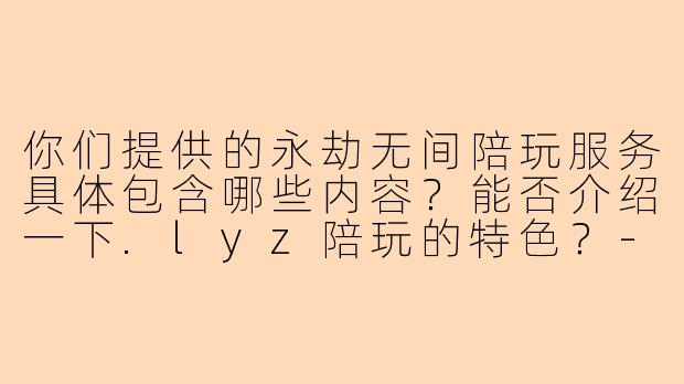 你们提供的永劫无间陪玩服务具体包含哪些内容？能否介绍一下.lyz陪玩的特色？-lyz永劫无间陪玩