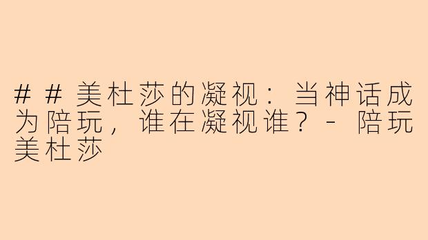 ##美杜莎的凝视：当神话成为陪玩，谁在凝视谁？-陪玩美杜莎
