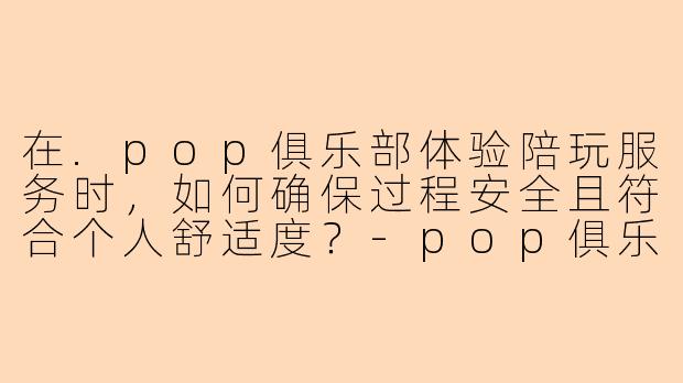 在.pop俱乐部体验陪玩服务时,如何确保过程安全且符合个人舒适度?-pop俱乐部体验陪玩